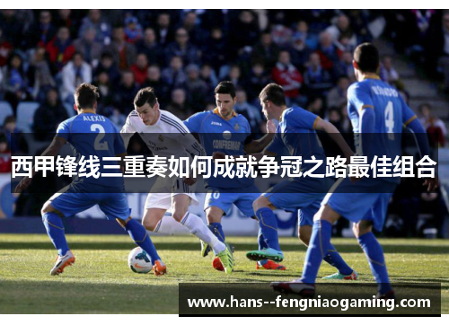 西甲锋线三重奏如何成就争冠之路最佳组合