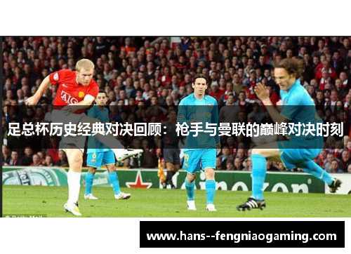 足总杯历史经典对决回顾：枪手与曼联的巅峰对决时刻