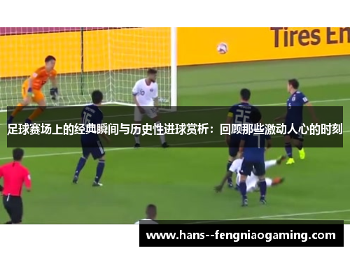 足球赛场上的经典瞬间与历史性进球赏析:回顾那些激动人心的时刻 足球赛场上的经典瞬间与历史性进球赏析:回顾那些激动人心的时刻