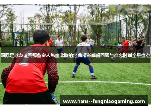 国际足球友谊赛那些令人热血沸腾的经典精彩瞬间回顾与难忘时刻全景盘点
