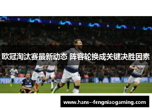 欧冠淘汰赛最新动态 阵容轮换成关键决胜因素