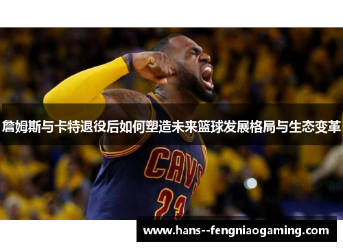 詹姆斯与卡特退役后如何塑造未来篮球发展格局与生态变革 詹姆斯与卡特退役后如何塑造未来篮球发展格局与生态变革