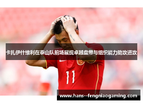 卡扎伊什维利在泰山队前场展现卓越盘带与组织能力助攻进攻 卡扎伊什维利在泰山队前场展现卓越盘带与组织能力助攻进攻