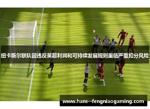 纽卡斯尔联队因违反英超利润和可持续发展规则面临严重扣分风险 纽卡斯尔联队因违反英超利润和可持续发展规则面临严重扣分风险
